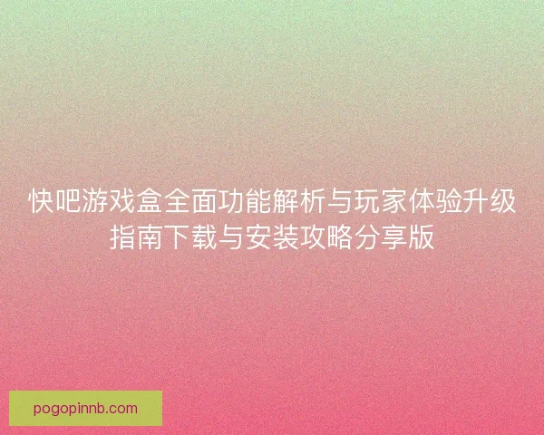 快吧游戏盒全面功能解析与玩家体验升级指南下载与安装攻略分享版
